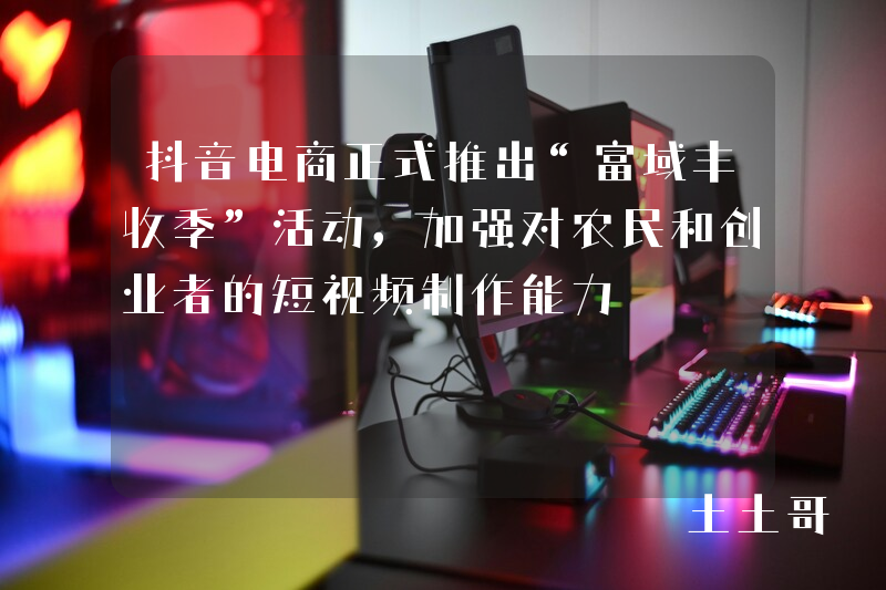 抖音电商正式推出“富域丰收季”活动,加强对农民和创业者的短视频制作能力 抖音电商正式推出“富域丰收季”活动,加强对农民和创业者的短视频制作能力
