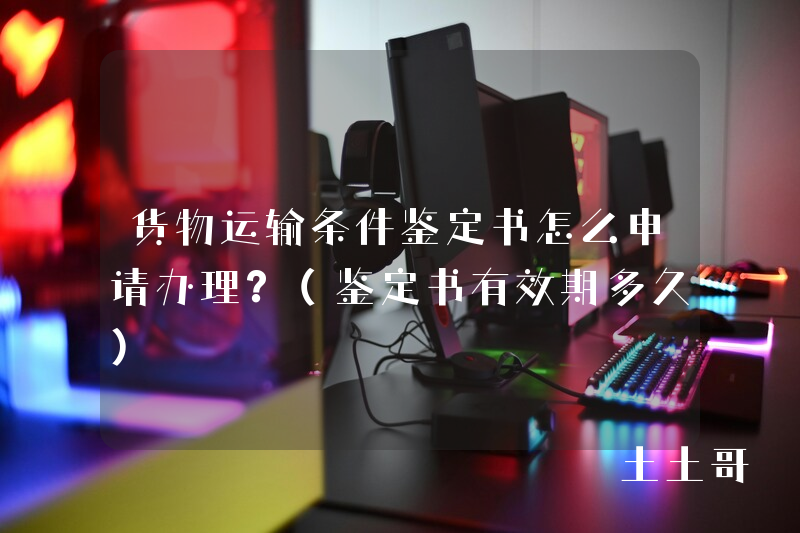 货物运输条件鉴定书怎么申请办理?(鉴定书有效期多久) 货物运输条件鉴定书怎么申请办理?(鉴定书有效期多久)
