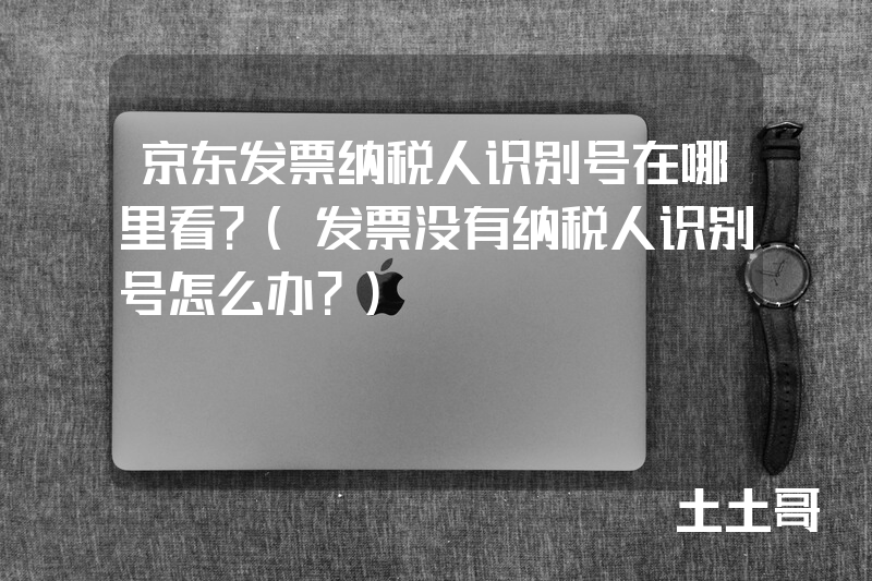 京东发票纳税人识别号在哪里看?(发票没有纳税人识别号怎么办?) 京东发票纳税人识别号在哪里看?(发票没有纳税人识别号怎么办?)