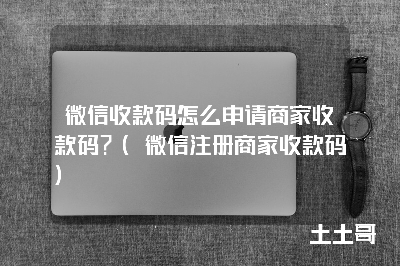 微信收款码怎么申请商家收款码?(微信注册商家收款码) 微信收款码怎么申请商家收款码?(微信注册商家收款码)