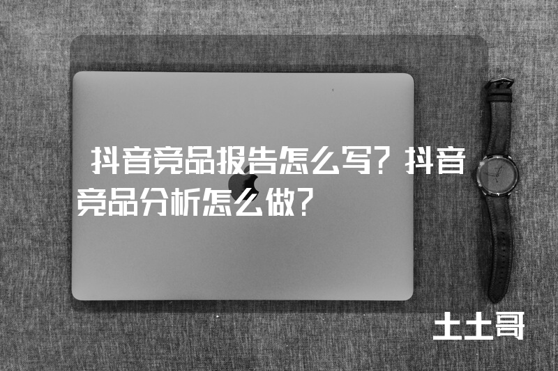 抖音竞品报告怎么写?抖音竞品分析怎么做? 抖音竞品报告怎么写?抖音竞品分析怎么做?