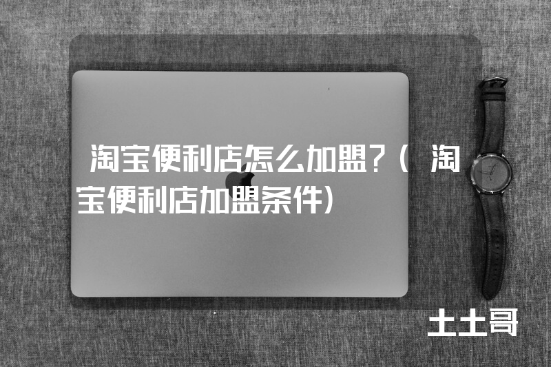 淘宝便利店怎么加盟?(淘宝便利店加盟条件) 淘宝便利店怎么加盟?(淘宝便利店加盟条件)