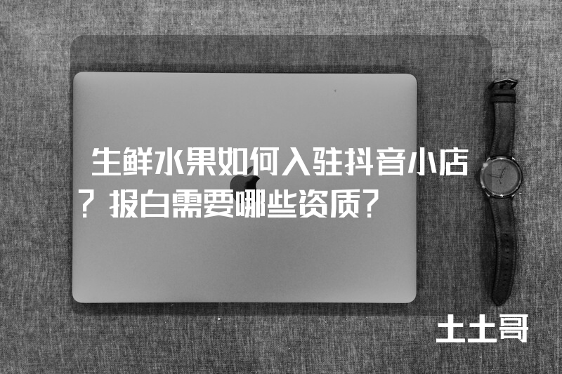 生鲜水果如何入驻抖音小店?报白需要哪些资质? 生鲜水果如何入驻抖音小店?报白需要哪些资质?