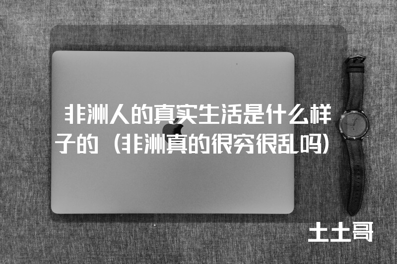非洲人的真实生活是什么样子的(非洲真的很穷很乱吗) 非洲人的真实生活是什么样子的(非洲真的很穷很乱吗)