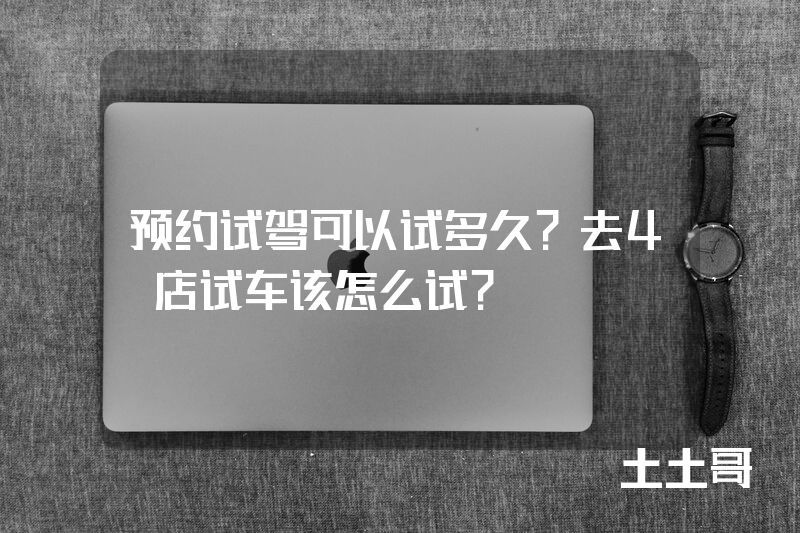 预约试驾可以试多久?去4S店试车该怎么试? 预约试驾可以试多久?去4S店试车该怎么试?