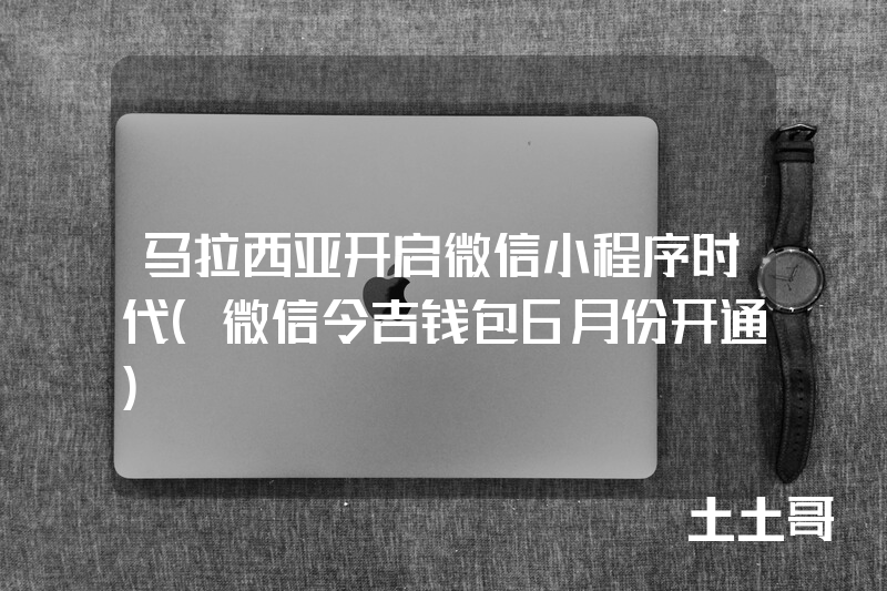 马拉西亚开启微信小程序时代(微信令吉钱包6月份开通) 马拉西亚开启微信小程序时代(微信令吉钱包6月份开通)