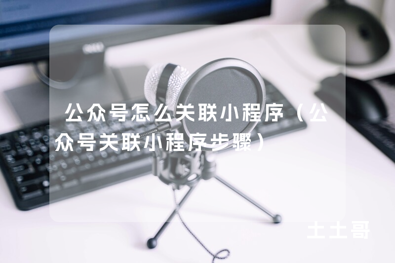 公众号怎么关联小程序(公众号关联小程序步骤) 公众号怎么关联小程序(公众号关联小程序步骤)
