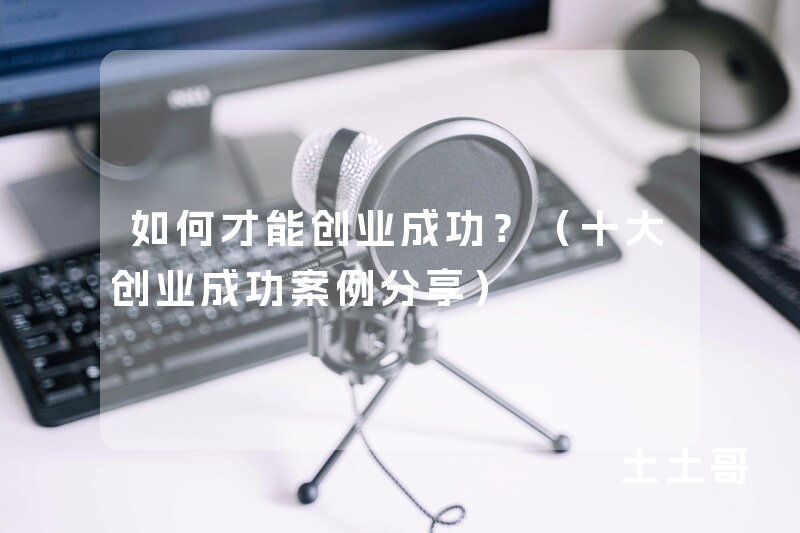 如何才能创业成功?(十大创业成功案例分享) 如何才能创业成功?(十大创业成功案例分享)