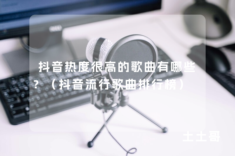 抖音热度很高的歌曲有哪些?(抖音流行歌曲排行榜) 抖音热度很高的歌曲有哪些?(抖音流行歌曲排行榜)