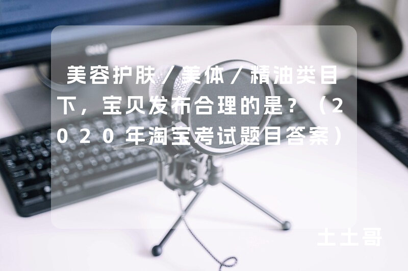 美容护肤/美体/精油类目下,宝贝发布合理的是?(2020年淘宝考试题目答案) 美容护肤/美体/精油类目下,宝贝发布合理的是?(2020年淘宝考试题目答案)