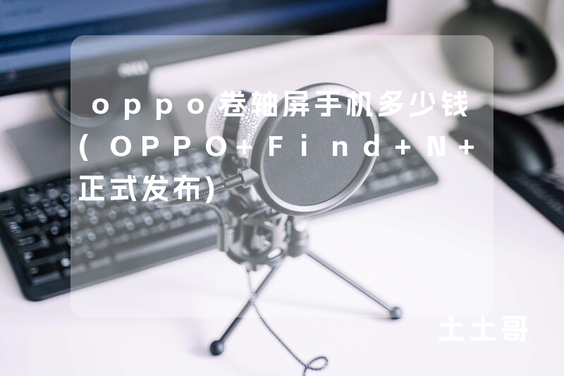 oppo卷轴屏手机多少钱(OPPO Find N 正式发布) oppo卷轴屏手机多少钱(OPPO Find N 正式发布)