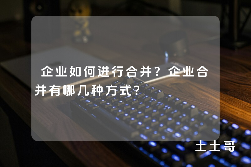 企业如何进行合并?企业合并有哪几种方式? 企业如何进行合并?企业合并有哪几种方式?