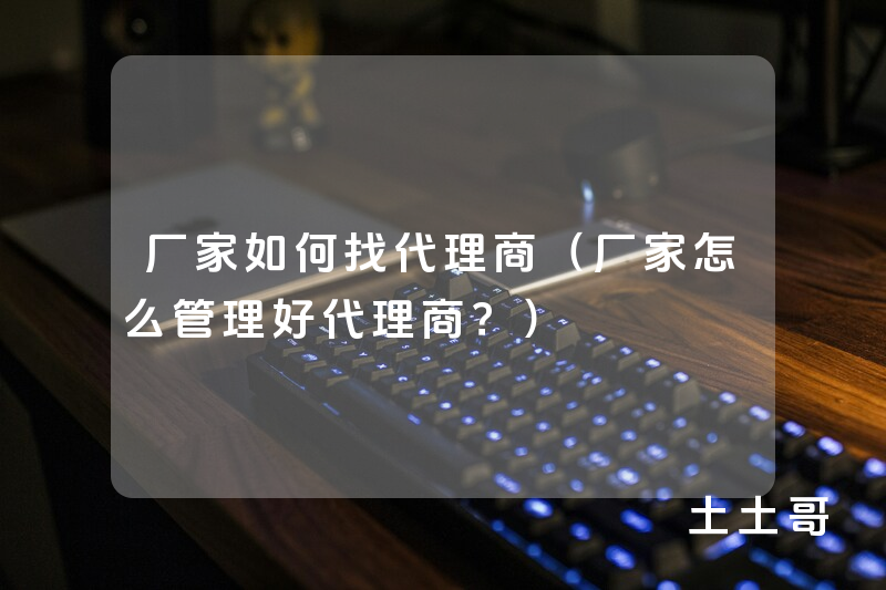 厂家如何找代理商(厂家怎么管理好代理商?) 厂家如何找代理商(厂家怎么管理好代理商?)