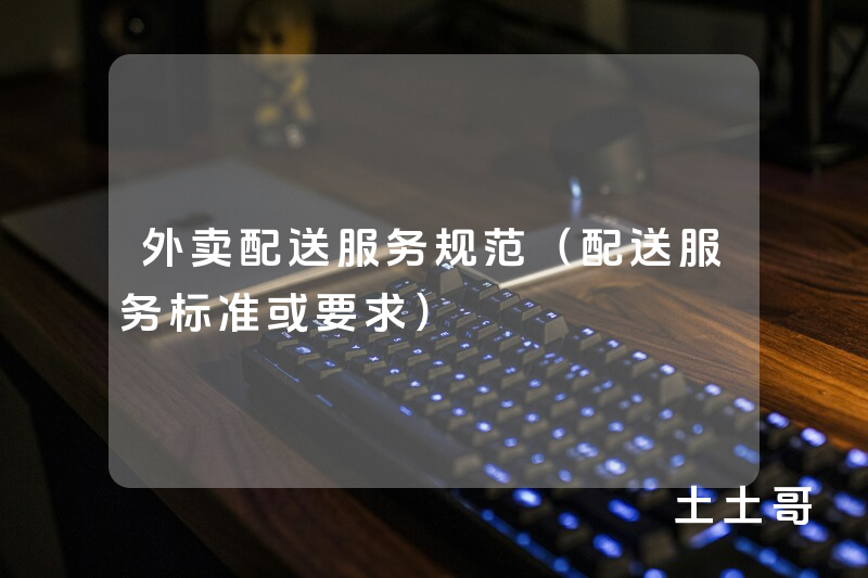 外卖配送服务规范(配送服务标准或要求) 外卖配送服务规范(配送服务标准或要求)