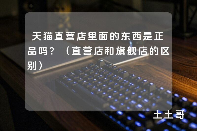 天猫直营店里面的东西是正品吗?(直营店和旗舰店的区别) 天猫直营店里面的东西是正品吗?(直营店和旗舰店的区别)