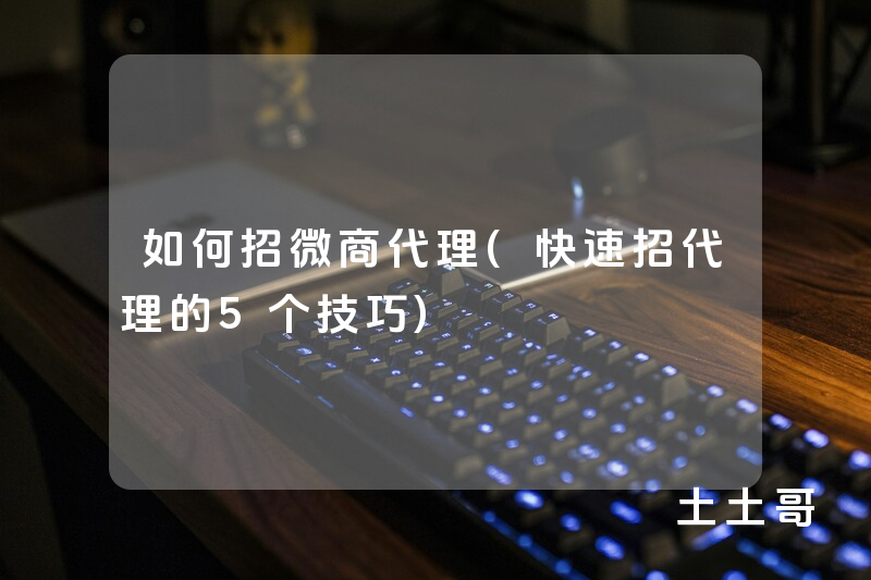 如何招微商代理(快速招代理的5个技巧) 如何招微商代理(快速招代理的5个技巧)