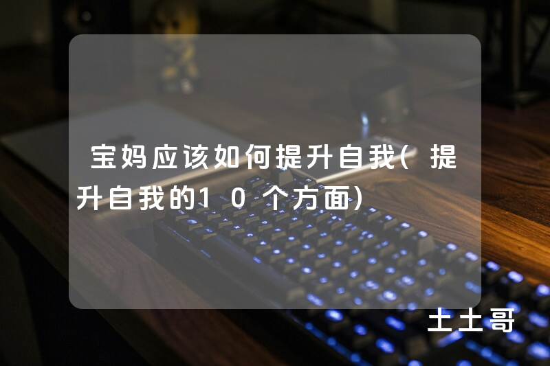 宝妈应该如何提升自我(提升自我的10个方面) 宝妈应该如何提升自我(提升自我的10个方面)