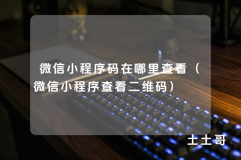微信小程序码在哪里查看(微信小程序查看二维码) 微信小程序码在哪里查看(微信小程序查看二维码)