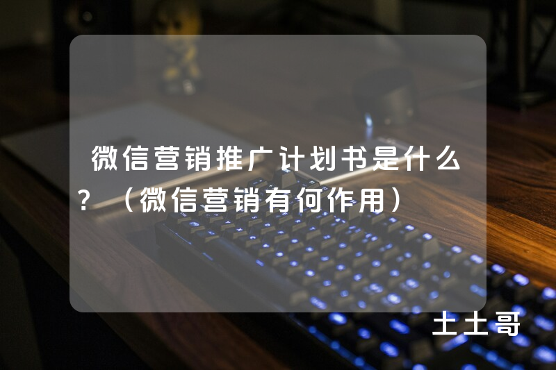 微信营销推广计划书是什么?(微信营销有何作用) 微信营销推广计划书是什么?(微信营销有何作用)
