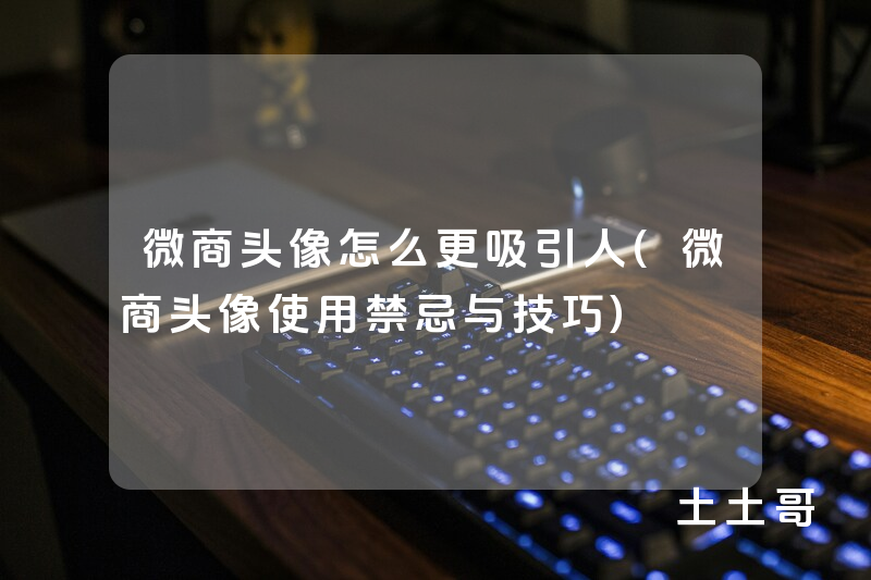 微商头像怎么更吸引人(微商头像使用禁忌与技巧) 微商头像怎么更吸引人(微商头像使用禁忌与技巧)