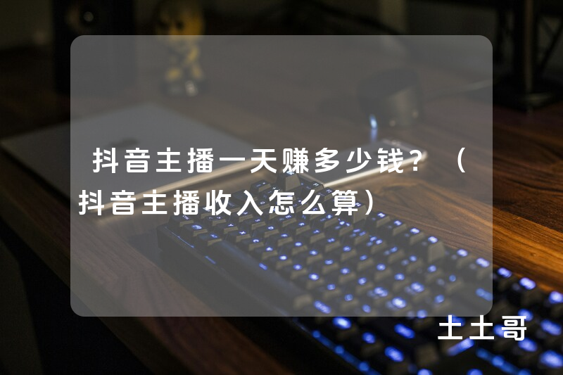 抖音主播一天赚多少钱?(抖音主播收入怎么算) 抖音主播一天赚多少钱?(抖音主播收入怎么算)
