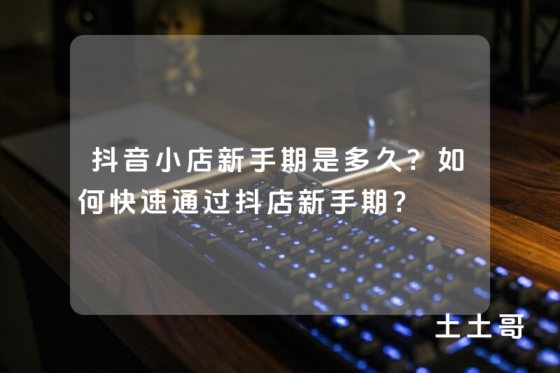 抖音小店新手期是多久?如何快速通过抖店新手期? 抖音小店新手期是多久?如何快速通过抖店新手期?