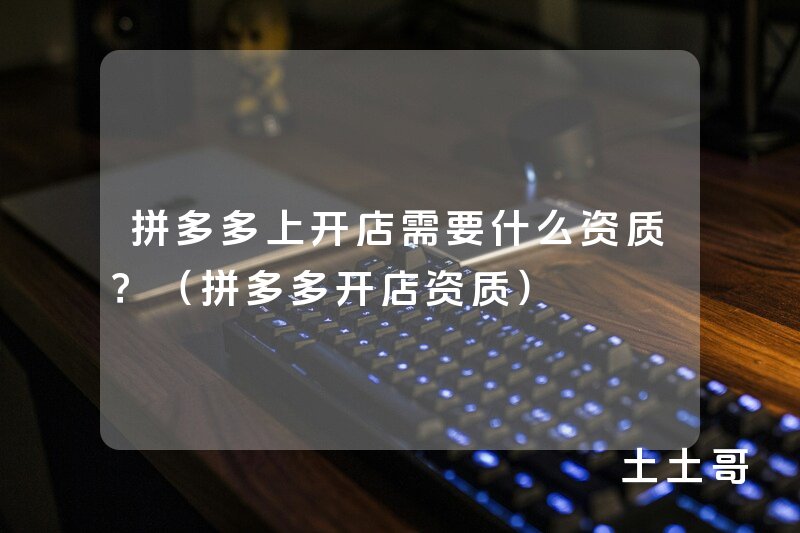拼多多上开店需要什么资质?(拼多多开店资质) 拼多多上开店需要什么资质?(拼多多开店资质)