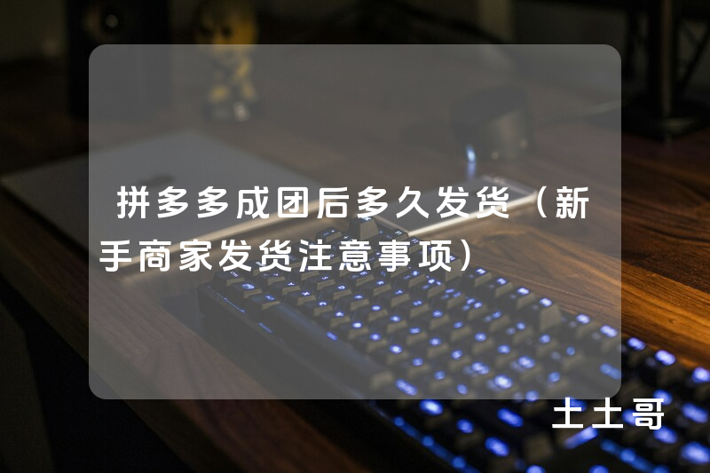拼多多成团后多久发货(新手商家发货注意事项) 拼多多成团后多久发货(新手商家发货注意事项)