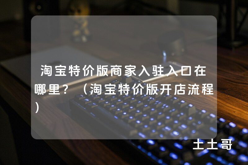 淘宝特价版商家入驻入口在哪里?(淘宝特价版开店流程) 淘宝特价版商家入驻入口在哪里?(淘宝特价版开店流程)