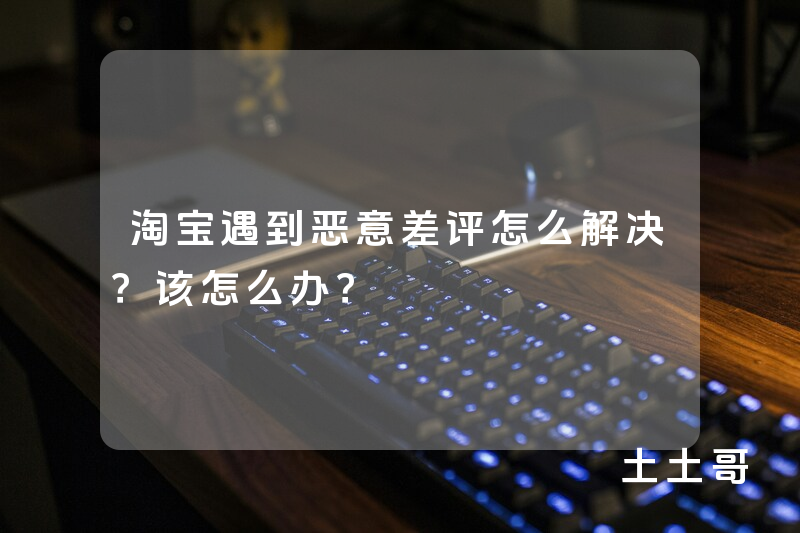 淘宝遇到恶意差评怎么解决?该怎么办? 淘宝遇到恶意差评怎么解决?该怎么办?