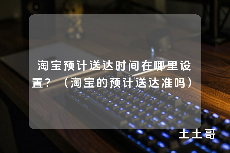 淘宝预计送达时间在哪里设置?(淘宝的预计送达准吗) 淘宝预计送达时间在哪里设置?(淘宝的预计送达准吗)