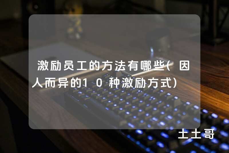 激励员工的方法有哪些(因人而异的10种激励方式) 激励员工的方法有哪些(因人而异的10种激励方式)