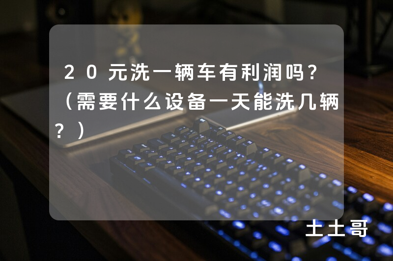 20元洗一辆车有利润吗?(需要什么设备一天能洗几辆?) 20元洗一辆车有利润吗?(需要什么设备一天能洗几辆?)