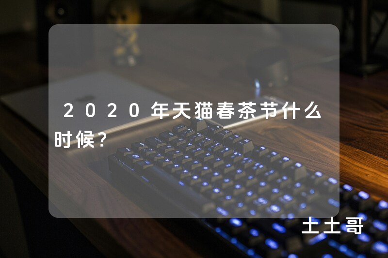 2020年天猫春茶节什么时候? 2020年天猫春茶节什么时候?