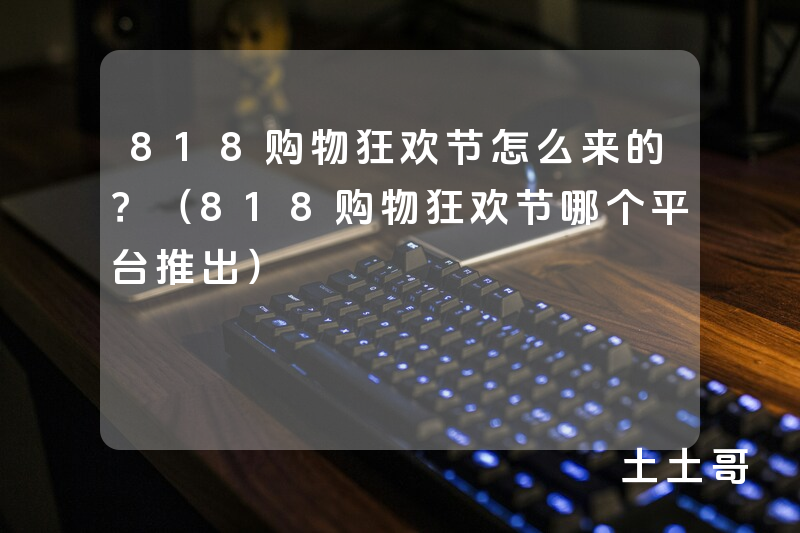 818购物狂欢节怎么来的?(818购物狂欢节哪个平台推出) 818购物狂欢节怎么来的?(818购物狂欢节哪个平台推出)