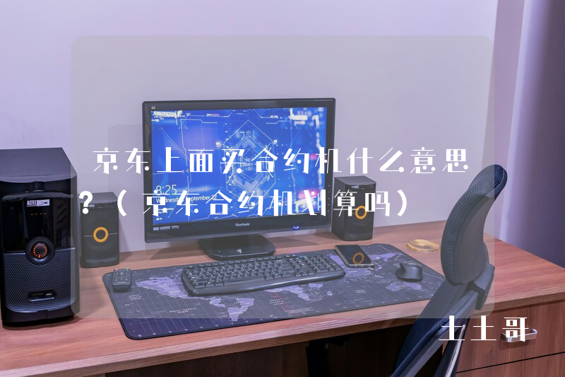 京东上面买合约机什么意思?(京东合约机划算吗) 京东上面买合约机什么意思?(京东合约机划算吗)