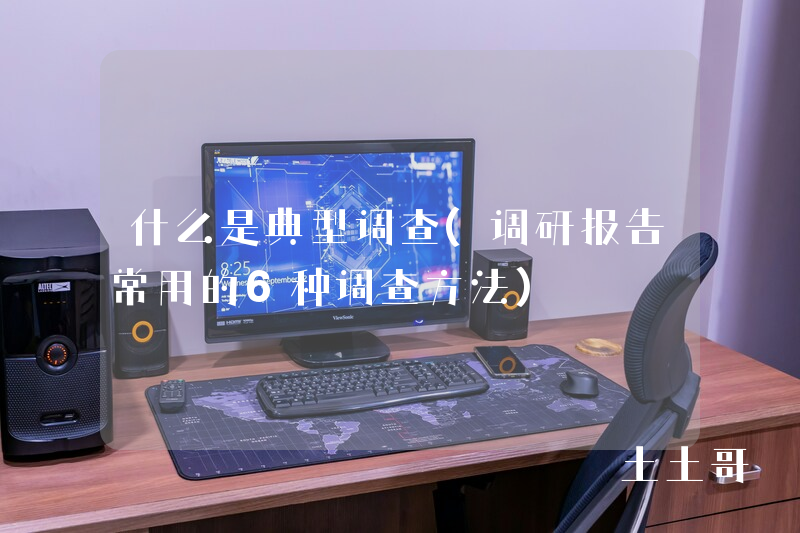 什么是典型调查(调研报告常用的6种调查方法) 什么是典型调查(调研报告常用的6种调查方法)