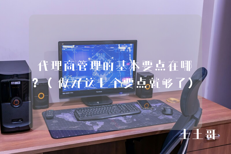 代理商管理的基本要点在哪?(做好这七个要点就够了) 代理商管理的基本要点在哪?(做好这七个要点就够了)