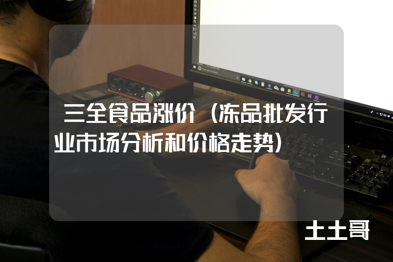 三全食品涨价(冻品批发行业市场分析和价格走势) 三全食品涨价(冻品批发行业市场分析和价格走势)