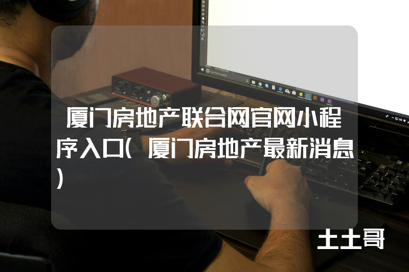 厦门房地产联合网官网小程序入口(厦门房地产最新消息) 厦门房地产联合网官网小程序入口(厦门房地产最新消息)