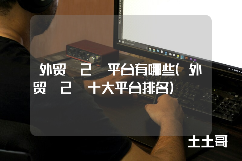 外贸b2b平台有哪些(外贸b2b十大平台排名) 外贸b2b平台有哪些(外贸b2b十大平台排名)