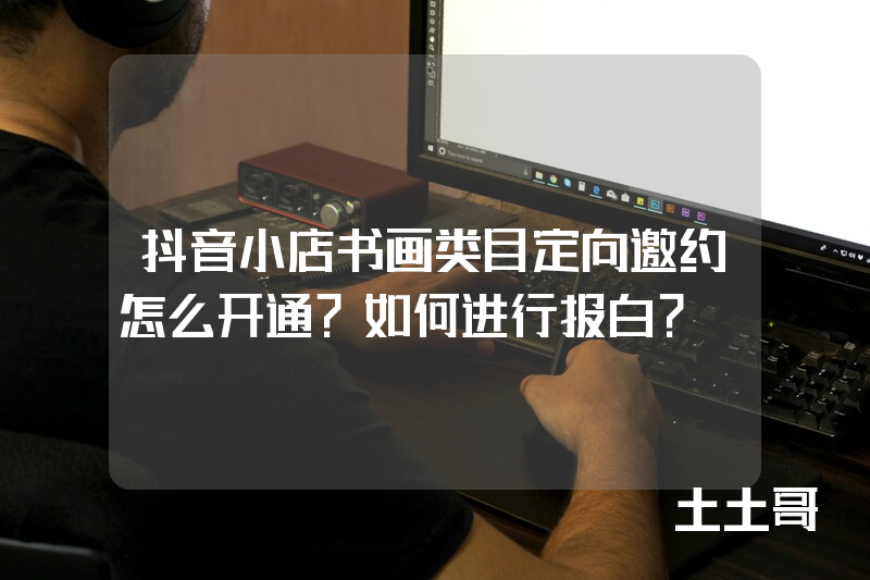 抖音小店书画类目定向邀约怎么开通?如何进行报白? 抖音小店书画类目定向邀约怎么开通?如何进行报白?