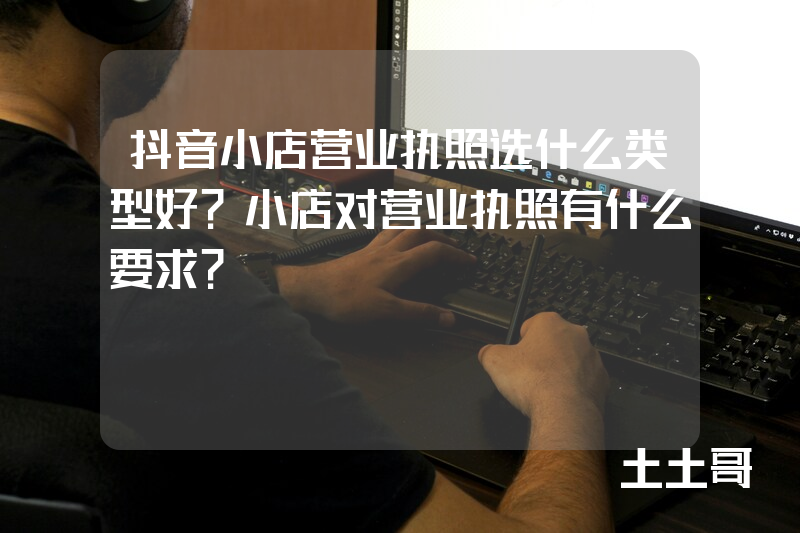 抖音小店营业执照选什么类型好?小店对营业执照有什么要求? 抖音小店营业执照选什么类型好?小店对营业执照有什么要求?