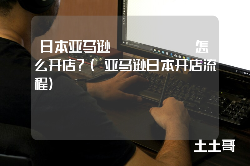 日本亚马逊amazon怎么开店?(亚马逊日本开店流程) 日本亚马逊amazon怎么开店?(亚马逊日本开店流程)