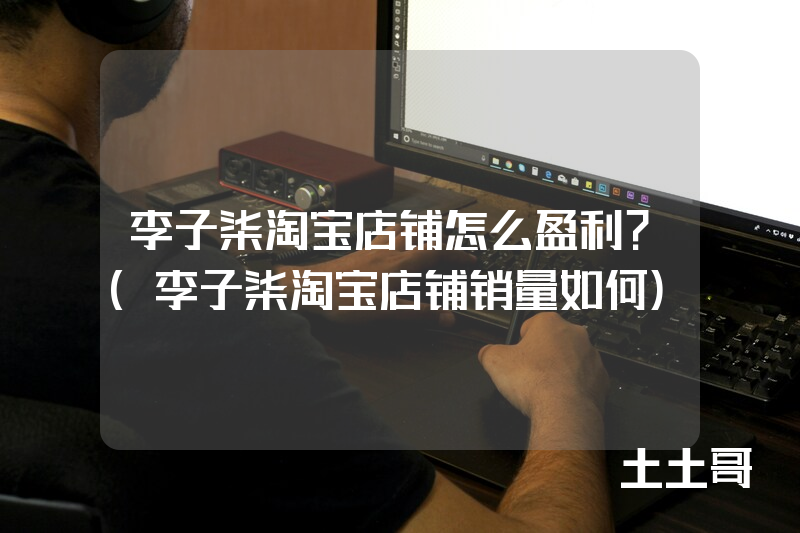 李子柒淘宝店铺怎么盈利?(李子柒淘宝店铺销量如何) 李子柒淘宝店铺怎么盈利?(李子柒淘宝店铺销量如何)