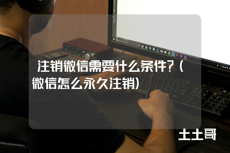注销微信需要什么条件?(微信怎么永久注销) 注销微信需要什么条件?(微信怎么永久注销)