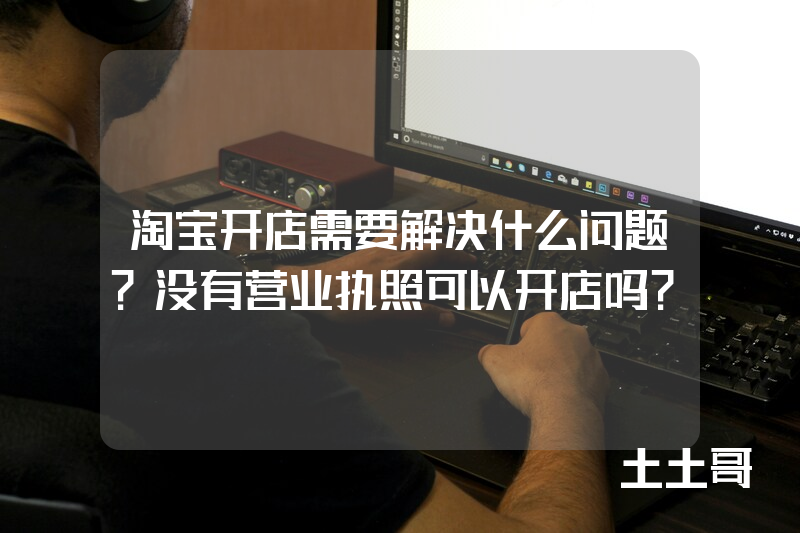 淘宝开店需要解决什么问题?没有营业执照可以开店吗? 淘宝开店需要解决什么问题?没有营业执照可以开店吗?