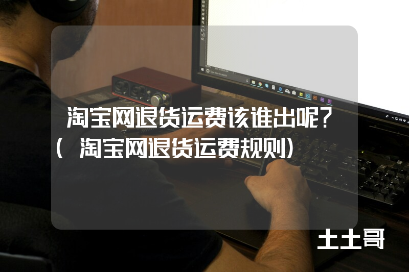 淘宝网退货运费该谁出呢?(淘宝网退货运费规则) 淘宝网退货运费该谁出呢?(淘宝网退货运费规则)