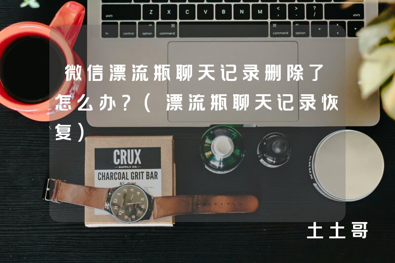 微信漂流瓶聊天记录删除了怎么办?(漂流瓶聊天记录恢复) 微信漂流瓶聊天记录删除了怎么办?(漂流瓶聊天记录恢复)