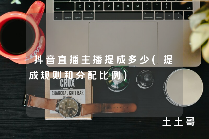 抖音直播主播提成多少(提成规则和分配比例) 抖音直播主播提成多少(提成规则和分配比例)